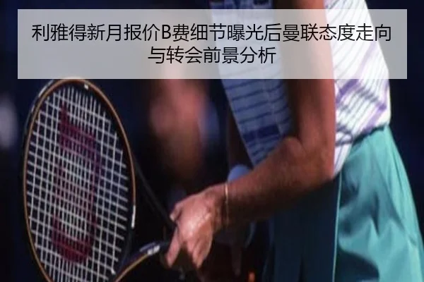 利雅得新月报价B费细节曝光后曼联态度走向与转会前景分析