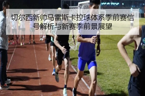 切尔西新帅马雷斯卡控球体系季前赛信号解析与新赛季前景展望