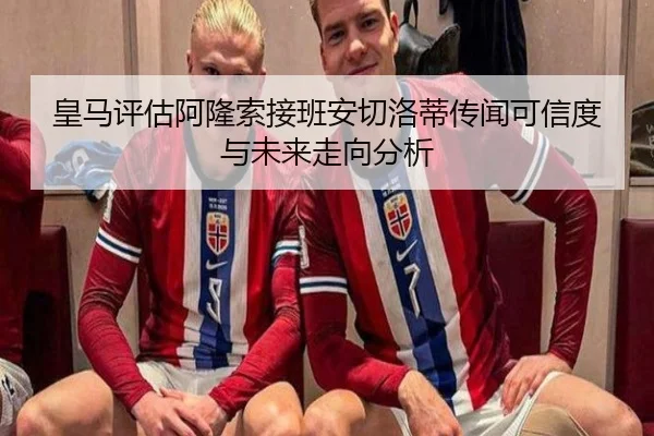 皇马评估阿隆索接班安切洛蒂传闻可信度与未来走向分析