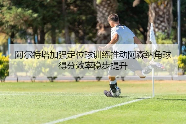 阿尔特塔加强定位球训练推动阿森纳角球得分效率稳步提升